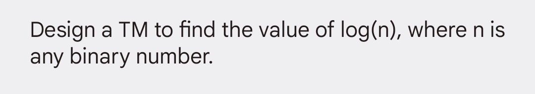 Design a TM to find the value of log(n), where nis
any binary number.