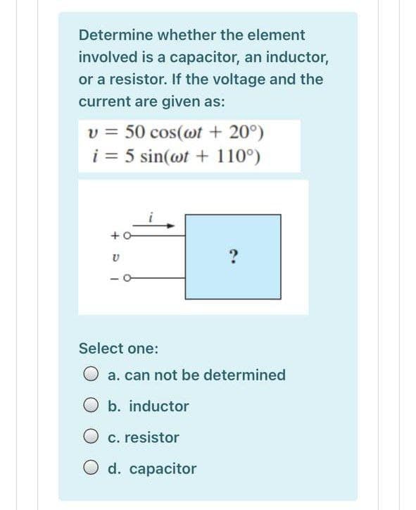 Determine whether the element
involved is a capacitor, an inductor,
or a resistor. If the voltage and the
current are given as:
v = 50 cos(wt + 20°)
i = 5 sin(@t + 110°)
+o
Select one:
O a. can not be determined
O b. inductor
O c. resistor
O d. capacitor
