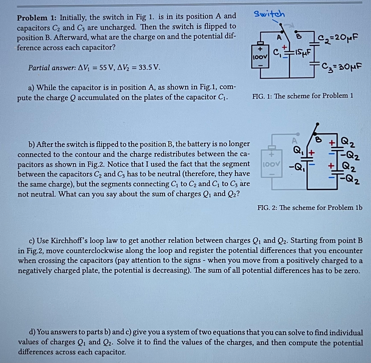 Problem 1: Initially, the switch in Fig 1. is in its position A and
capacitors C₂ and C3 are uncharged. Then the switch is flipped to
position B. Afterward, what are the charge on and the potential dif-
ference across each capacitor?
Partial answer: AV₁ = 55 V, AV₂ = 33.5 V.
a) While the capacitor is in position A, as shown in Fig.1, com-
pute the charge Q accumulated on the plates of the capacitor C₁.
b) After the switch is flipped to the position B, the battery is no longer
connected to the contour and the charge redistributes between the ca-
pacitors as shown in Fig.2. Notice that I used the fact that the segment
between the capacitors C₂ and C3 has to be neutral (therefore, they have
the same charge), but the segments connecting C₁ to C₂ and C₁ to C3 are
not neutral. What can you say about the sum of charges Q₁ and Q2?
Switch
+
100V
A
81c₂=20μF
B
CISμF
FIG. 1: The scheme for Problem 1
Q₁
헤어
=C₂=30μF
100V -Q₁
+
Q₂
2
F-Q₂
Q2
+Q₂
FQ₂
FIG. 2: The scheme for Problem 1b
c) Use Kirchhoff's loop law to get another relation between charges Q₁ and Q2. Starting from point B
in Fig.2, move counterclockwise along the loop and register the potential differences that you encounter
when crossing the capacitors (pay attention to the signs - when you move from a positively charged to a
negatively charged plate, the potential is decreasing). The sum of all potential differences has to be zero.
d) You answers to parts b) and c) give you a system of two equations that you can solve to find individual
values of charges Q₁ and Q2. Solve it to find the values of the charges, and then compute the potential
differences across each capacitor.