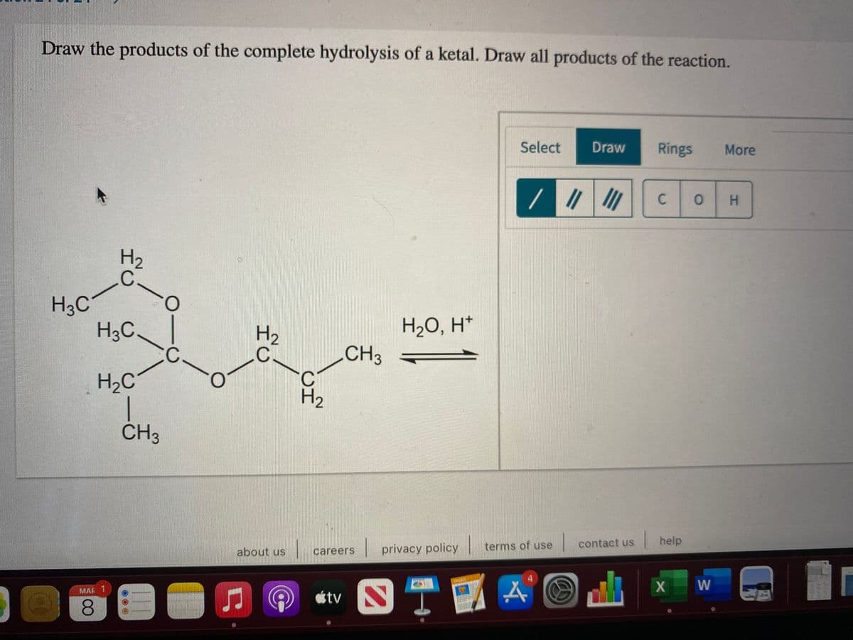 Draw the products of the complete hydrolysis of a ketal. Draw all products of the reaction.
Select
Draw
Rings
More
C.
H.
H3C
H3C
H2
H2O, H*
CH3
H2C
H2
ČH3
terms of use
contact us
help
about us
careers
privacy policy
W
MAR 1
8.
C.
HC
