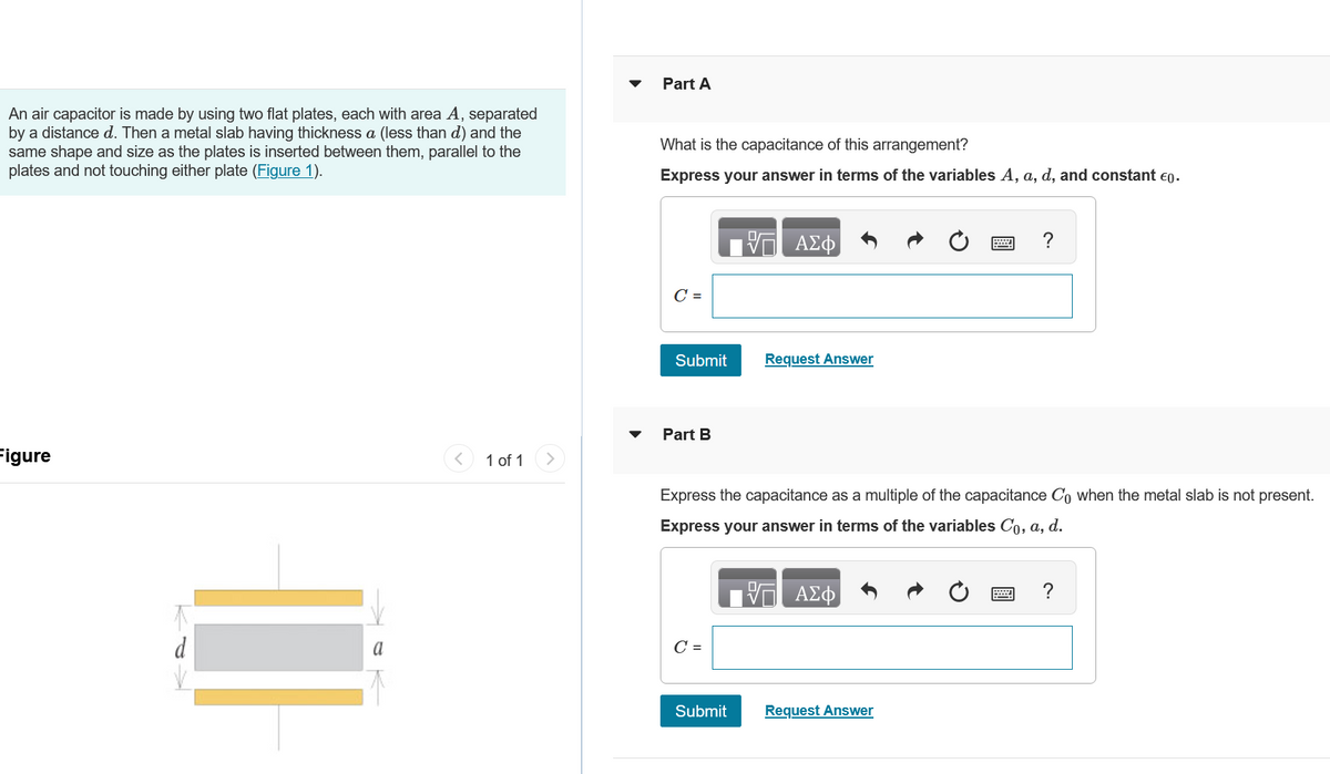 Part A
An air capacitor is made by using two flat plates, each with area A, separated
by a distance d. Then a metal slab having thickness a (less than d) and the
same shape and size as the plates is inserted between them, parallel to the
plates and not touching either plate (Figure 1).
What is the capacitance of this arrangement?
Express your answer in terms of the variables A, a, d, and constant €0.
C =
ΜΕ ΑΣΦ
Figure
Submit
Request Answer
1 of 1
Part B
Express the capacitance as a multiple of the capacitance Co when the metal slab is not present.
Express your answer in terms of the variables Co, a, d.
ΜΕ ΑΣΦ
a
C =
Submit
Request Answer
?