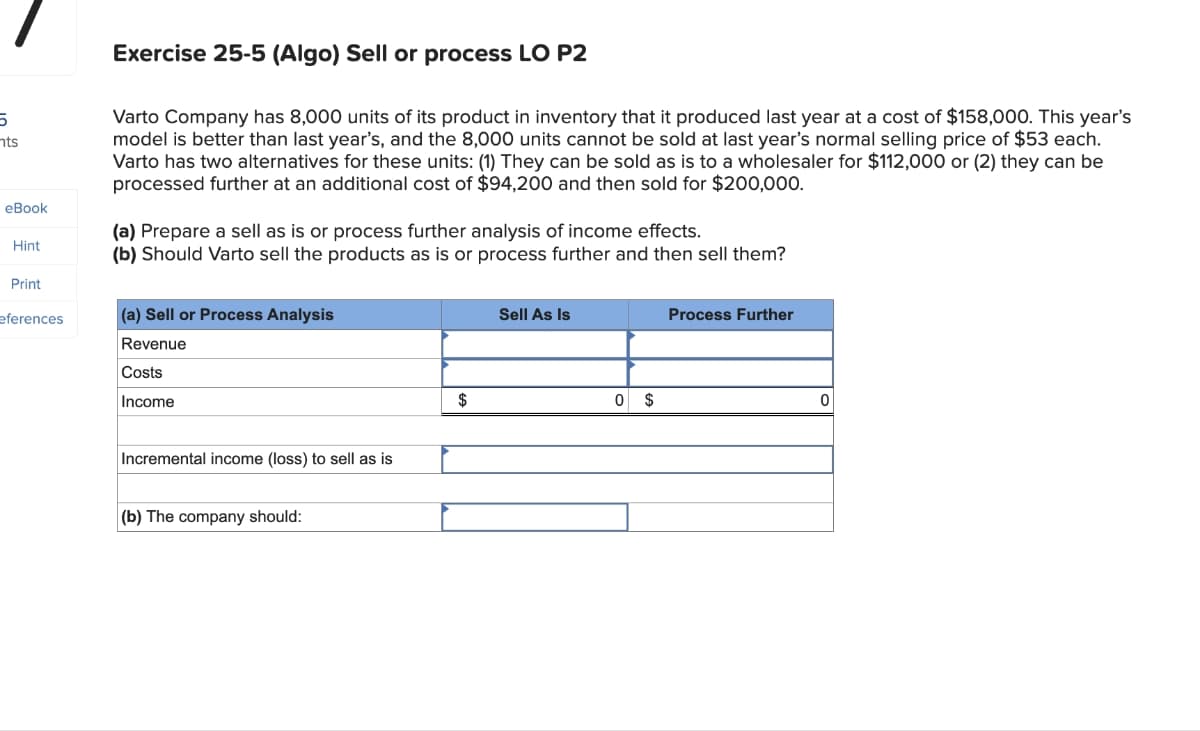 5
nts
Exercise 25-5 (Algo) Sell or process LO P2
Varto Company has 8,000 units of its product in inventory that it produced last year at a cost of $158,000. This year's
model is better than last year's, and the 8,000 units cannot be sold at last year's normal selling price of $53 each.
Varto has two alternatives for these units: (1) They can be sold as is to a wholesaler for $112,000 or (2) they can be
processed further at an additional cost of $94,200 and then sold for $200,000.
eBook
Hint
(a) Prepare a sell as is or process further analysis of income effects.
(b) Should Varto sell the products as is or process further and then sell them?
Print
eferences
(a) Sell or Process Analysis
Sell As Is
Process Further
Revenue
Costs
Income
Incremental income (loss) to sell as is
(b) The company should:
$
0 $
0