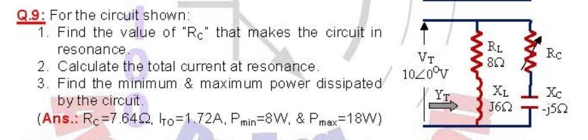 Q.9: For the circuit shown:
1. Find the value of "Rc" that makes the circuit in
resonance.
RL
RC
VT
1020°v
2. Calculate the total current at resonance.
3. Find the minimum & maximum power dissipated
by the circuit.
(Ans.: Rc=7.642, to=1.72A, Pmin=8W, & Pmax=18W)
YT.
XL
Xc
J60
