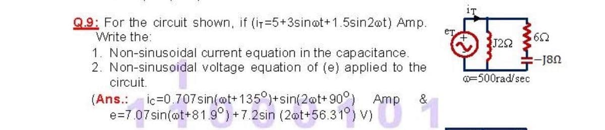 1T
Q.9: For the circuit shown, if (iT=5+3sinot+1.5sin2@t) Amp.
Write the:
J22
1. Non-sinusoidal current equation in the capacitance.
2. Non-sinusoidal voltage equation of (e) applied to the
-J8n
circuit.
=500rad/sec
(Ans.: ic=0.707sin(@t+135°)+sin(2@t+ 90°) Amp
e=7.07sin(@t+81.9°)+7.2sin (2@t+56.31°) V)
&
