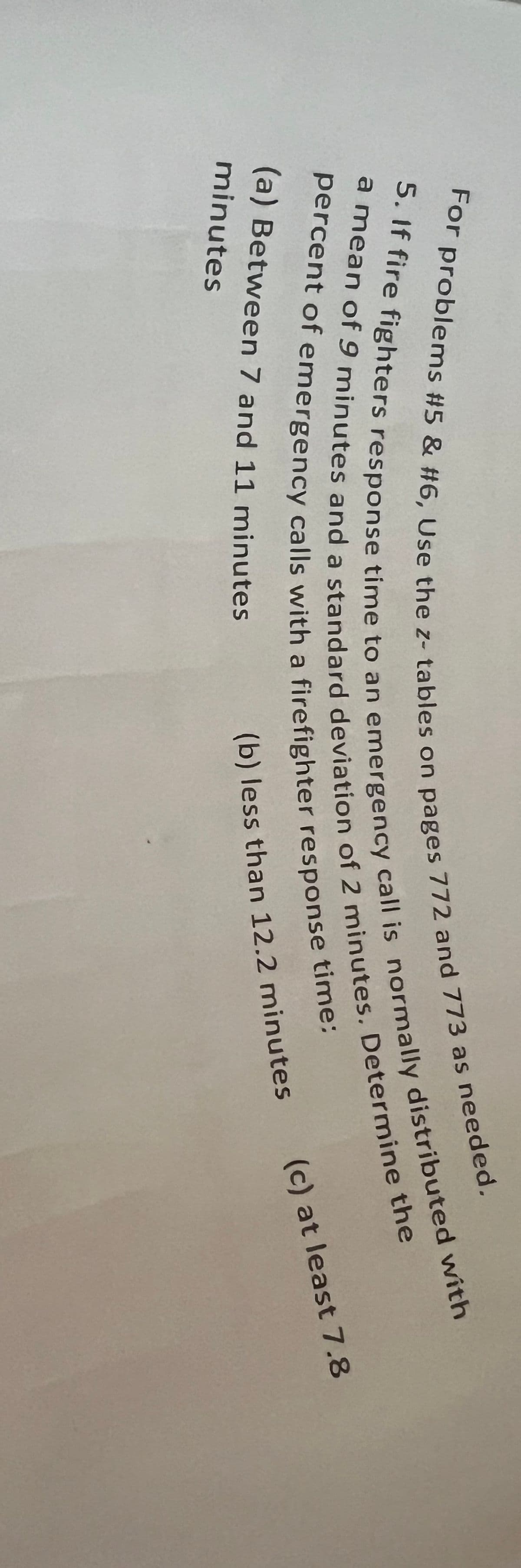 For problems #5 & #6, Use the z- tables on pages 772 and 773 as needed.
a mean of 9 minutes and a standard deviation of 2 minutes. Determine the
5. If fire fighters response time to an emergency call is normally distributed with
percent of emergency calls with a firefighter response time:
(a) Between 7 and 11 minutes
(b) less than 12.2 minutes
minutes
(c) at least 7.8