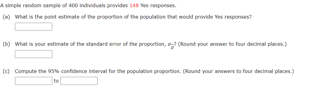 A simple random sample of 400 individuals provides 148 Yes responses.
(a) What is the point estimate of the proportion of the population that would provide Yes responses?
(b) What is your estimate of the standard error of the proportion, o-? (Round your answer to four decimal places.)
(c) Compute the 95% confidence interval for the population proportion. (Round your answers to four decimal places.)
to
