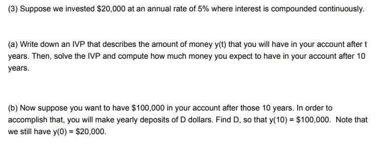 (3) Suppose we invested $20,000 at an annual rate of 5% where interest is compounded continuously.
(a) Write down an IVP that describes the amount of money y(t) that you will have in your account after t
years. Then, solve the IVP and compute how much money you expect to have in your account after 10
years.
(b) Now suppose you want to have $100,000 in your account after those 10 years. In order to
accomplish that, you will make yearly deposits of D dollars. Find D, so that y(10) = $100,000. Note that
we still have y(0) = $20,000.
