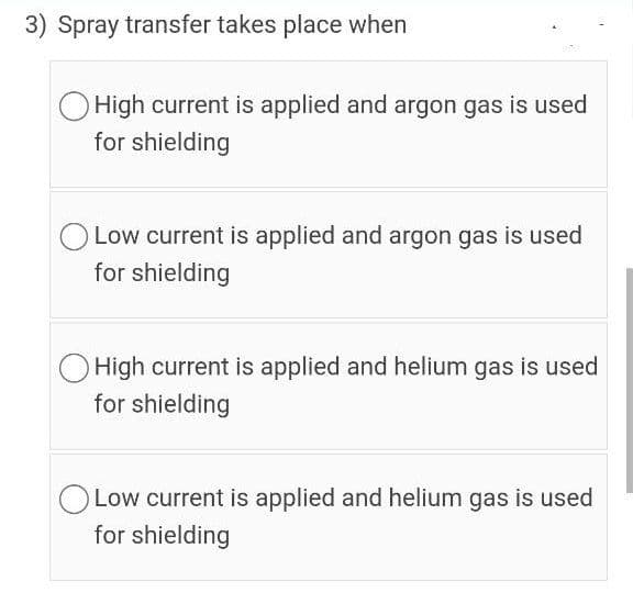 3) Spray transfer takes place when
O High current is applied and argon gas is used
for shielding
Low current is applied and argon gas is used
for shielding
High current is applied and helium gas is used
for shielding
Low current is applied and helium gas is used
for shielding
