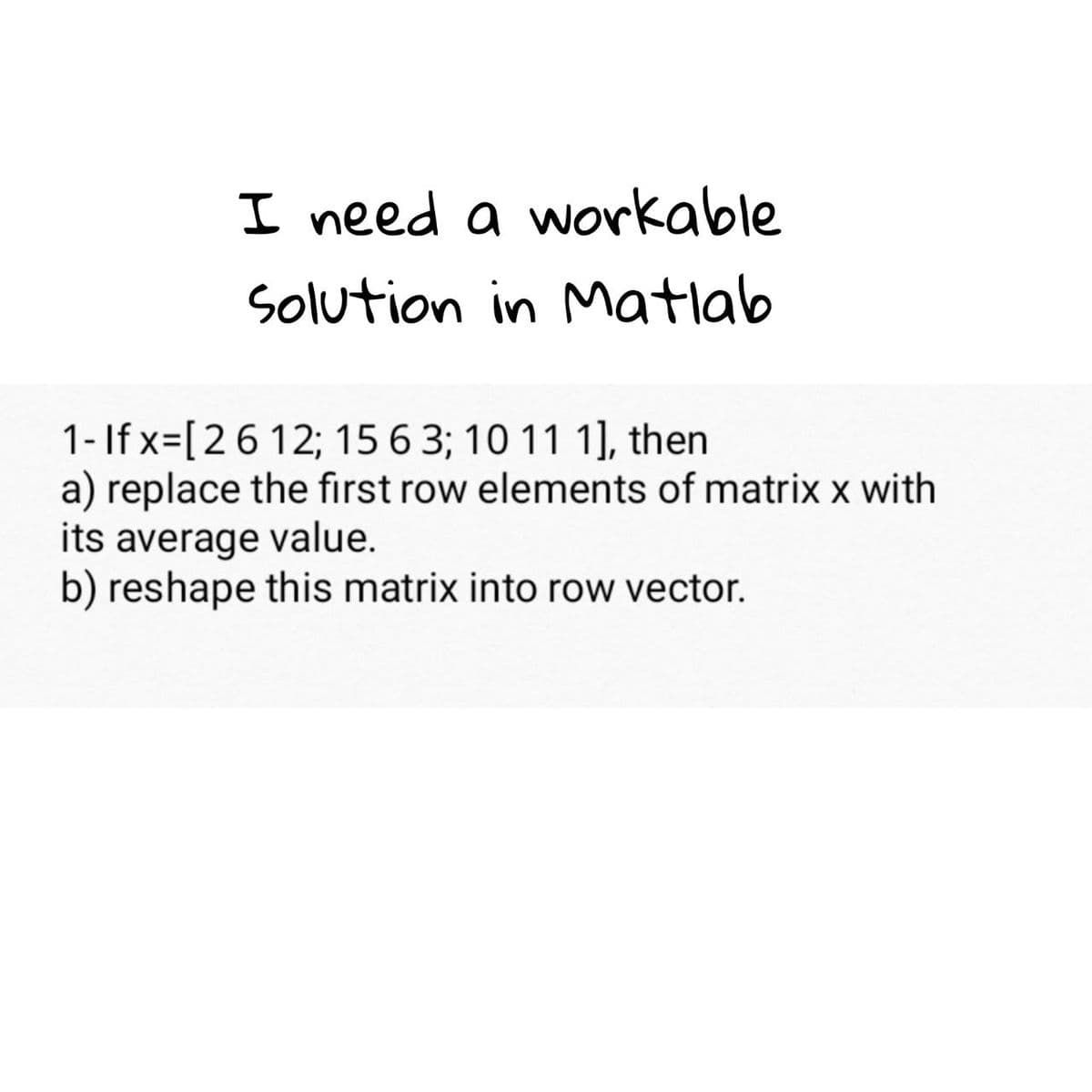 I need a workable
Solution in Matlab
1- If x=[26 12; 15 6 3; 10 11 1], then
a) replace the first row elements of matrix x with
its average value.
b) reshape this matrix into row vector.
