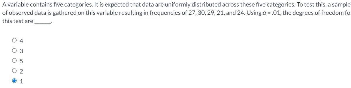 A variable contains five categories. It is expected that data are uniformly distributed across these five categories. To test this, a sample
of observed data is gathered on this variable resulting in frequencies of 27, 30, 29, 21, and 24. Using a = .01, the degrees of freedom for
this test are
O 4
O 3
O 5
O 2
O 1
