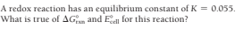 A redox reaction has an equilibrium constant of K = 0.055.
What is true of AGn and Ea for this reaction?
