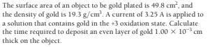 The surface area of an object to be gold plated is 49.8 cm?, and
the density of gold is 19.3 g/cm?. A current of 3.25 A is applied to
a solution that contains gold in the +3 oxidation state. Calculate
the time required to deposit an even layer of gold 1.00 x 10 cm
thick on the object.
