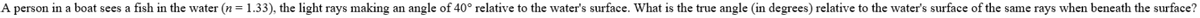 A person in a boat sees a fish in the water (n = 1.33), the light rays making an angle of 40° relative to the water's surface. What is the true angle (in degrees) relative to the water's surface of the same rays when beneath the surface?
