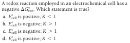 A redox reaction employed in an electrochemical cell has a
negative AGan- Which statement is true?
a. Ee is positive; K <1
b. Ecel is negative; K >1
c. Ee is negative; K>1
d. E is positive; K <1
