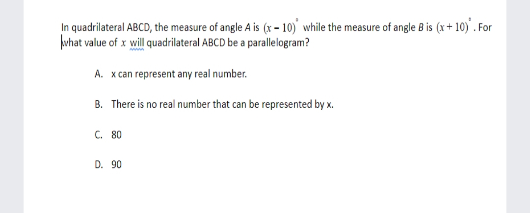 In quadrilateral ABCD, the measure of angle A is (x – 10) while the measure of angle B is (x+ 10) . For
what value of x will quadrilateral ABCD be a parallelogram?
A. x can represent any real number.
B. There is no real number that can be represented by x.
C. 80
D. 90
