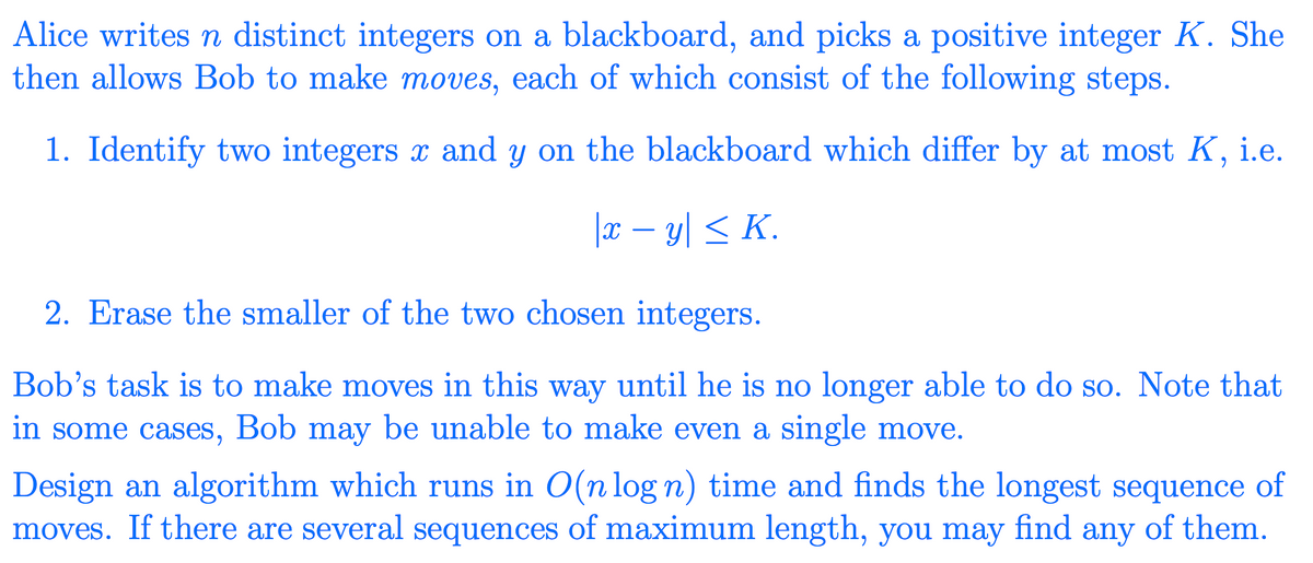 Alice writes n distinct integers on a blackboard, and picks a positive integer K. She
then allows Bob to make moves, each of which consist of the following steps.
1. Identify two integers x and y on the blackboard which differ by at most K, i.e.
|x – y| < K.
2. Erase the smaller of the two chosen integers.
Bob's task is to make moves in this way until he is no longer able to do so. Note that
in some cases, Bob may be unable to make even a single move.
Design an algorithm which runs in O(n log n) time and finds the longest sequence of
moves. If there are several sequences of maximum length, you may find any of them.
