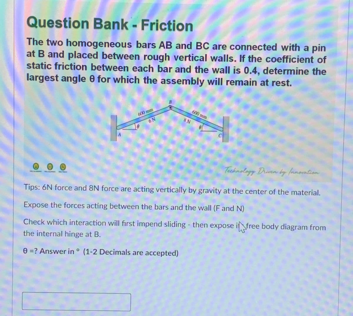 Question Bank - Friction
The two homogeneous bars AB and BC are connected with a pin
at B and placed between rough vertical walls. If the coefficient of
static friction between each bar and the wall is 0.4, determine the
largest angle 0 for which the assembly will remain at rest.
600 mm
6N
600 mm
8 N
A.
Technology Druen by fanoation
Tips: 6N force and 8N force are acting vertically by gravity at the center of the material.
Expose the forces acting between the bars and the wall (F and N)
Check which interaction will first impend sliding - then expose if free body diagram from
the internal hinge at B.
e =? Answer in ° (1-2 Decimals are accepted)

