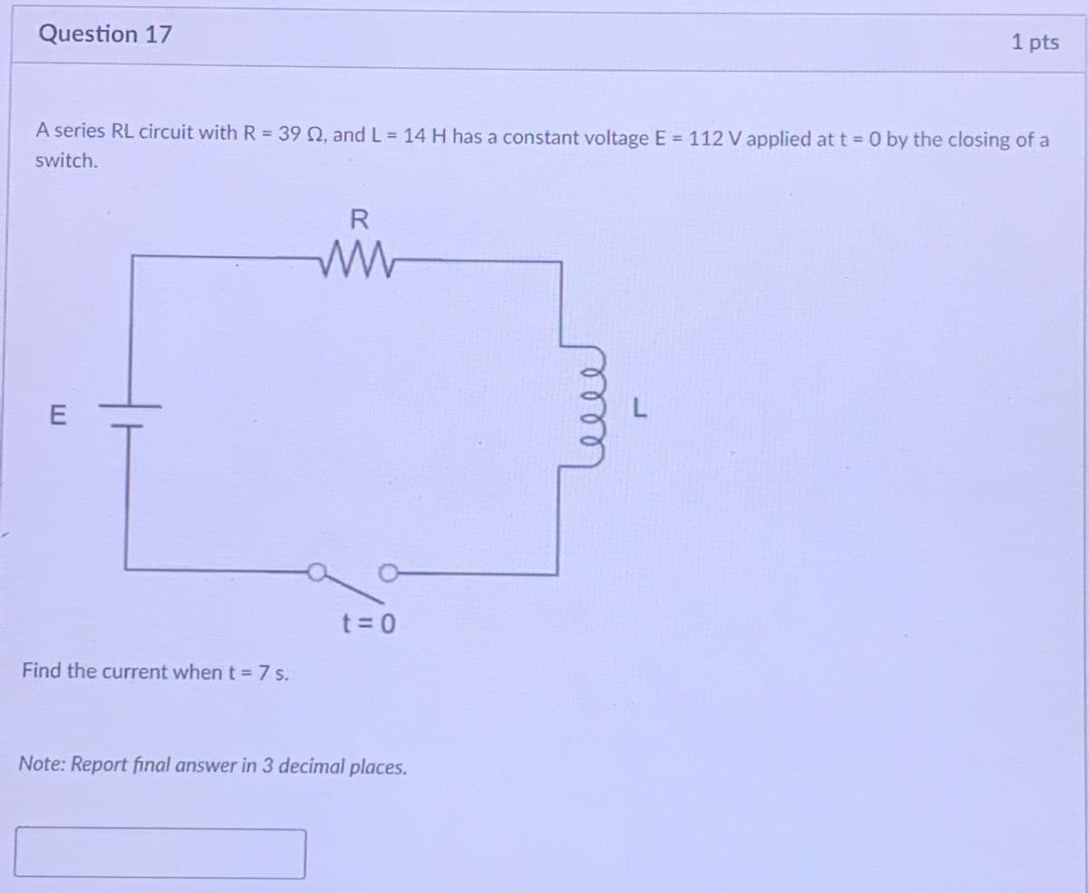 Question 17
1 pts
A series RL circuit with R = 39 Q, and L 14 H has a constant voltage E = 112 V applied at t = 0 by the closing of a
%3D
%3D
switch.
R.
t = 0
Find the current when t = 7 s.
Note: Report final answer in 3 decimal places.
E.
