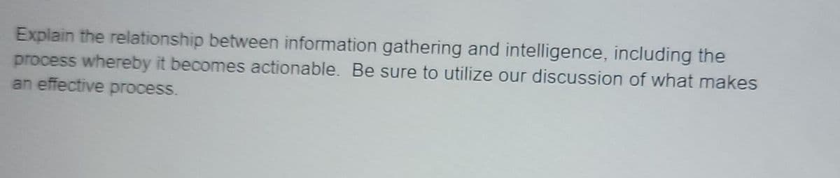 Explain the relationship between information gathering and intelligence, including the
process whereby it becomes actionable. Be sure to utilize our discussion of what makes
an effective process.
