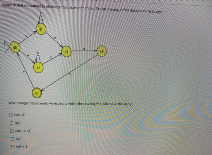 Suppose that we wanted to eliminate the e-transition from 95 to co (making as few changes as necessary).
92
Which merged states would we expect to find in the resulting FA? (Choose all that apply.)
O (q0, q5)
O (95)
O (90, q1, q5)
O (q0)
O (q0, q1)
