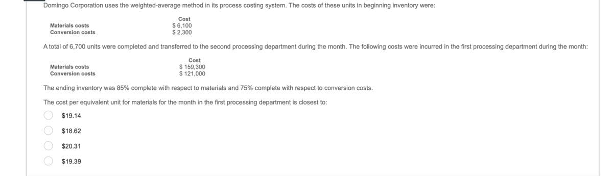 Domingo Corporation uses the weighted-average method in its process costing system. The costs of these units in beginning inventory were:
Materials costs
Conversion costs
A total of 6,700 units were completed and transferred to the second processing department during the month. The following costs were incurred in the first processing department during the month:
Cost
$ 159,300
$ 121,000
Materials costs
Conversion costs
Cost
$ 6,100
$ 2,300
The ending inventory was 85% complete with respect to materials and 75% complete with respect to conversion costs.
The cost per equivalent unit for materials for the month in the first processing department is closest to:
$19.14
$18.62
$20.31
$19.39