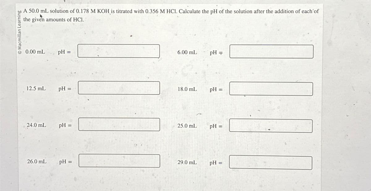 Macmillan Learning
A 50.0 mL solution of 0.178 M KOH is titrated with 0.356 M HCl. Calculate the pH of the solution after the addition of each of
the given amounts of HCl.
0.00 mL
12.5 mL
24.0 mL
26.0 mL
pH =
pH =
pH =
pH =
6.00 mL
18.0 mL
25.0 mL
29.0 mL
pH =
pH =
pH =
pH =