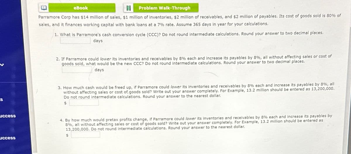 access
access
eBook
Problem Walk-Through
Parramore Corp has $14 million of sales, $1 million of inventories, $2 million of receivables, and $2 million of payables. Its cost of goods sold is 80% of
sales, and it finances working capital with bank loans at a 7% rate. Assume 365 days in year for your calculations.
1. What is Parramore's cash conversion cycle (CCC)? Do not round intermediate calculations. Round your answer to two decimal places.
days
2. If Parramore could lower its inventories and receivables by 8% each and increase its payables by 8%, all without affecting sales or cost of
goods sold, what would be the new CCC? Do not round intermediate calculations. Round your answer to two decimal places.
days
3. How much cash would be freed up, if Parramore could lower its inventories and receivables by 8% each and increase its payables by 8%, all
without affecting sales or cost of goods sold? Write out your answer completely. For Example, 13.2 million should be entered as 13,200,000.
Do not round intermediate calculations. Round your answer to the nearest dollar.
$
4. By how much would pretax profits change, if Parramore could lower its inventories and receivables by 8% each and increase its payables by
8%, all without affecting sales or cost of goods sold? Write out your answer completely. For Example, 13.2 million should be entered as
13,200,000. Do not round intermediate calculations. Round your answer to the nearest dollar.
$