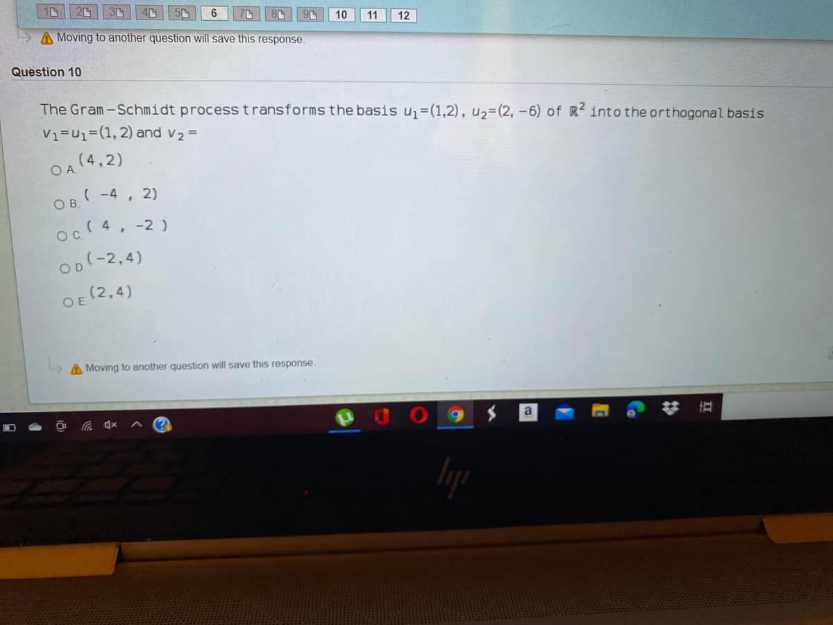 10
20
6
8
10
11
12
A Moving to another question will save this response.
Question 10
The Gram-Schmidt process t ransforms the basis u1=(1,2), u2=(2, -6) of R into the orthogonal basis
V1=u%=(1, 2) and v2 =
OA (4,2)
, 2)
OB (-4
oc 4, -2)
OD(-2,4)
OE (2,4)
> A Moving to another question will save this response.
