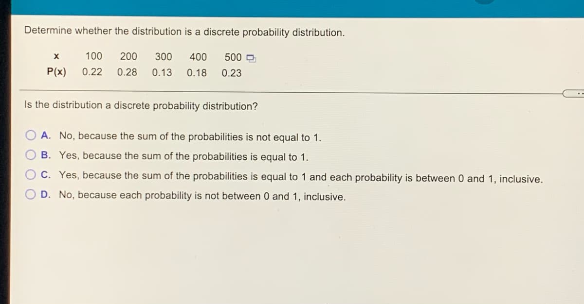 Determine whether the distribution is a discrete probability distribution.
100
200
300
400
500 D
P(x)
0.22
0.28
0.13
0.18
0.23
Is the distribution a discrete probability distribution?
A. No, because the sum of the probabilities is not equal to 1.
B. Yes, because the sum of the probabilities is equal to 1.
C. Yes, because the sum of the probabilities is equal to 1 and each probability is between 0 and 1, inclusive.
D. No, because each probability is not between 0 and 1, inclusive.
O O O
