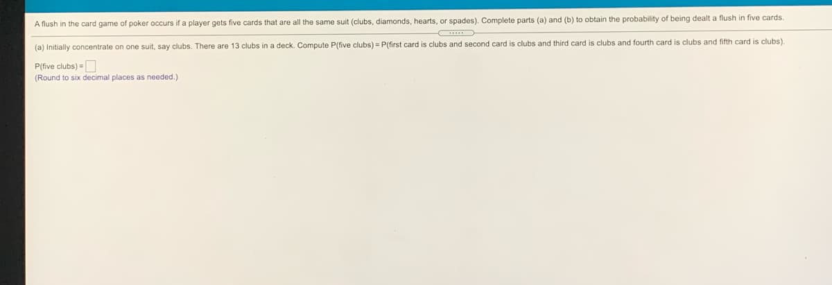 A flush in the card game of poker occurs if a player gets five cards that are all the same suit (clubs, diamonds, hearts, or spades). Complete parts (a) and (b) to obtain the probability of being dealt a flush in five cards.
(a) Initially concentrate on one suit, say clubs. There are 13 clubs in a deck. Compute P(five clubs) = P(first card is clubs and second card is clubs and third card is clubs and fourth card is clubs and fifth card is clubs).
P(five clubs) =
(Round to six decimal places as needed.)
