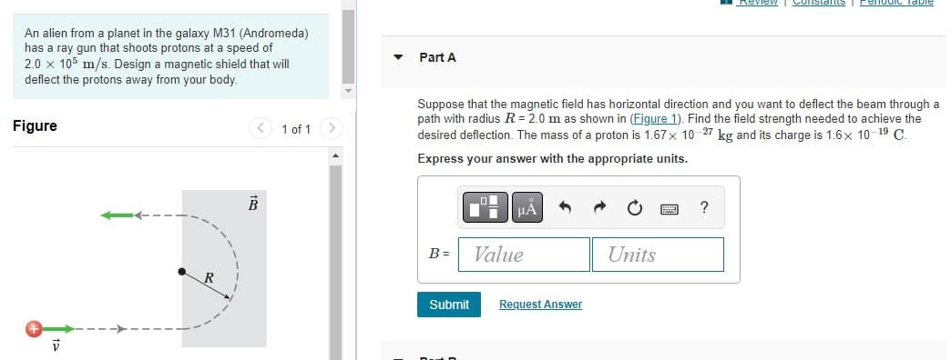 An alien from a planet in the galaxy M31 (Andromeda)
has a ray gun that shoots protons at a speed of
2.0 x 105 m/s. Design a magnetic shield that will
deflect the protons away from your body.
Figure
V
B
1 of 1 >
Part A
B=
Suppose that the magnetic field has horizontal direction and you want to deflect the beam through a
path with radius R = 2.0 m as shown in (Figure 1). Find the field strength needed to achieve the
desired deflection. The mass of a proton is 1.67 x 10-27 kg and its charge is 1.6x 10-¹9 C.
Express your answer with the appropriate units.
O
μÀ
Value
Submit Request Answer
Units
Review
?
Constants renodic Table