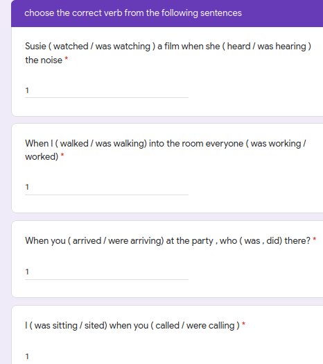 choose the correct verb from the following sentences
Susie ( watched / was watching ) a film when she ( heard / was hearing)
the noise *
1
When I ( walked / was walking) into the room everyone ( was working /
worked) *
1
When you ( arrived/ were arriving) at the party , who ( was, did) there? *
1
I(was sitting / sited) when you ( called / were calling )
1
