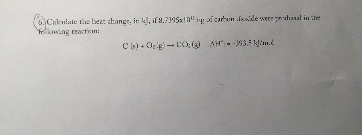 6. Calculate the heat change, in kJ, if 8.7395x1012 ng of carbon dioxide were produced in the
Yollowing reaction:
C (s) + O2 (g) → CO2 (g) AH°= -393.5 kJ/mol
