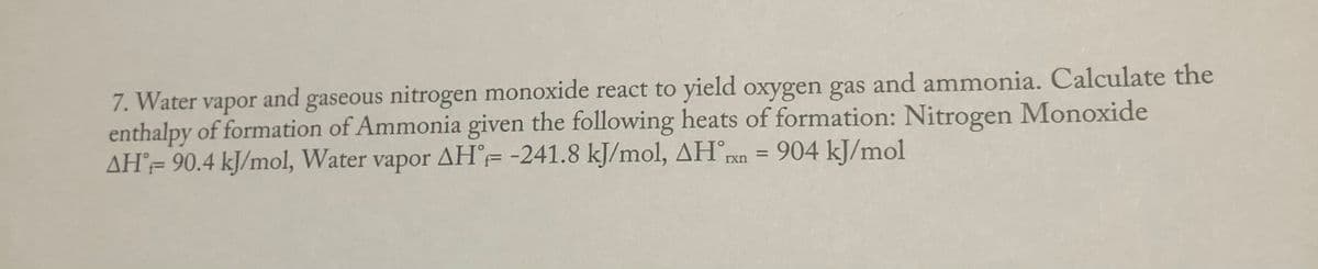 7. Water vapor and gaseous nitrogen monoxide react to yield oxygen gas and ammonia. Calculate the
enthalpy of formation of Ammonia given the following heats of formation: Nitrogen Monoxide
AH= 90.4 kJ/mol, Water
vapor AH°=-241.8 kJ/mol, AHrn = 904 kJ/mol
%3D
