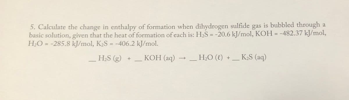 5. Calculate the change in enthalpy of formation when dihydrogen sulfide gas is bubbled through a
basic solution, given that the heat of formation of each is: H2S = -20.6 kJ/mol, KOH = -482.37 kJ/mol,
H2O = -285.8 kJ/mol, K2S = -406.2 kJ/mol.
%3D
%3D
%3D
H2S (g) +
КОН (аq) —
H2O (e) +
K2S (aq)
->
