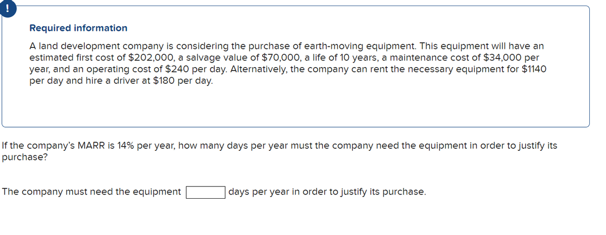 Required information
A land development company is considering the purchase of earth-moving equipment. This equipment will have an
estimated first cost of $202,000, a salvage value of $70,000, a life of 10 years, a maintenance cost of $34,000 per
year, and an operating cost of $240 per day. Alternatively, the company can rent the necessary equipment for $1140
per day and hire a driver at $180 per day.
If the company's MARR is 14% per year, how many days per year must the company need the equipment in order to justify its
purchase?
The company must need the equipment
days per year in order to justify its purchase.
