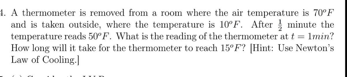 4. A thermometer is removed from a room where the air temperature is 70°F
and is taken outside, where the temperature is 10°F. After minute the
temperature reads 50°F. What is the reading of the thermometer at t =
How long will it take for the thermometer to reach 15° F? [Hint: Use Newton's
Law of Cooling.]
1min?
