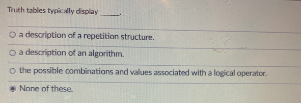 Truth tables typically display
O a description of a repetition structure.
O a description of an algorithm.
o the possible combinations and values associated with a logical operator.
None of these.