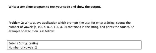 Write a complete program to test your code and show the output.
Problem 2: Write a Java application which prompts the user for enter a String, counts the
number of vowels (a, e, i, o, u, A, E, I, O, U) contained in the string, and prints the counts. An
example of execution is as follow:
Enter a String: testing
Number of vowels: 2