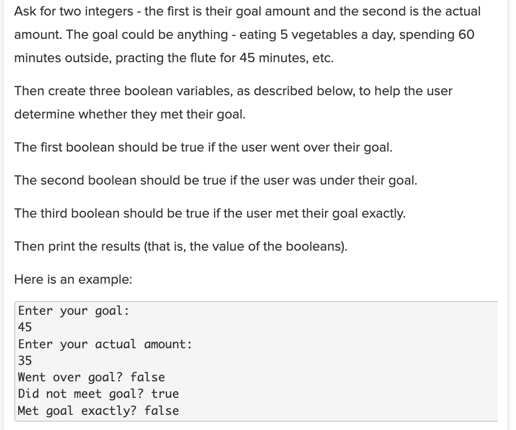 Ask for two integers - the first is their goal amount and the second is the actual
amount. The goal could be anything - eating 5 vegetables a day, spending 60
minutes outside, practing the flute for 45 minutes, etc.
Then create three boolean variables, as described below, to help the user
determine whether they met their goal.
The first boolean should be true if the user went over their goal.
The second boolean should be true if the user was under their goal.
The third boolean should be true if the user met their goal exactly.
Then print the results (that is, the value of the booleans).
Here is an example:
Enter your goal:
45
Enter your actual amount:
35
Went over goal? false
Did not meet goal? true
Met goal exactly? false