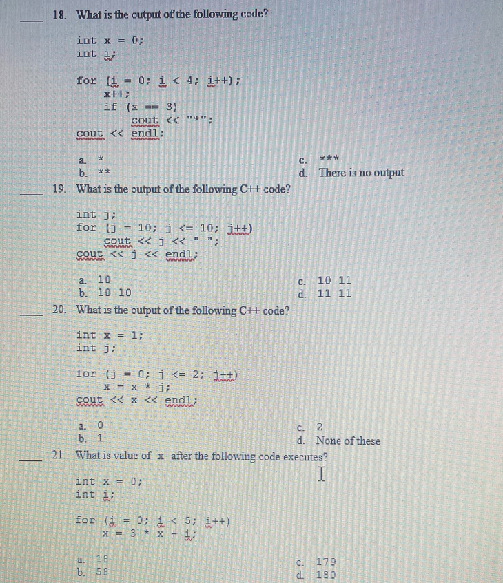 ―
18. What is the output of the following code?
int x = 0;
int i;
for (i = 0; i < 4; i++);
x++;
if (x FA
3)
cout << "*";
Annnnn
cout << endl;
MAAAAAAA
AAAAAAA
*
**
a
b.
19. What is the output of the following C++ code?
int j:
for (i = 10; j<10; j++)
cout << j <<< " ";
A
cout <<<< endl;
a.
10
b. 10 10
20. What is the output of the following C++ code?
int x = 1;
int i;
for (i = 0; j <= 2; j++)
x = x *j;
cout << x << endl;
www
www
int x = 0;
int
for (i = 0;
x = 3 *
a: 0
b. 1
21. What is value of x after the following code executes?
I
a. 18
b. 58
***
C.
d. There is no output
i < 5; i++)
x + 1/
C.
d.
10 11
11 11
C. 2
d. None of these
C. 179
d. 180