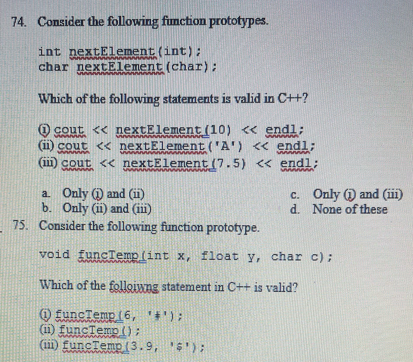 74. Consider the following function prototypes.
int nextElement (int);
char nextElement (char);
Which of the following statements is valid in C++?
cout << nextElement(10) << endl;
(1) cout << nextElement('A') << endl;
(in) cout << nextElement (7.5) << endl;
MMM
a. Only (1) and (ii)
b. Only (ii) and (iii)
75. Consider the following function prototype.
void funcTemplint x, float y, char c);
Which of the following statement in C++ is valid?
(i) funcTemp 16, '#');
(ii) funcTemp();
(iii) funcTemp (3.9, 1$');
MAX
c.
d.
Only (1) and (iii)
None of these