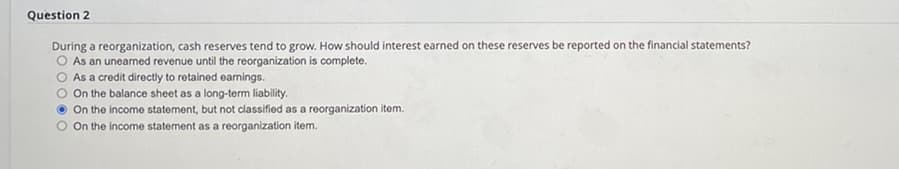 Question 2
During a reorganization, cash reserves tend to grow. How should interest earned on these reserves be reported on the financial statements?
O As an unearned revenue until the reorganization is complete.
O As a credit directly to retained earnings.
O On the balance sheet as a long-term liability.
On the income statement, but not classified as a reorganization item.
On the income statement as a reorganization item.