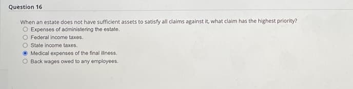 Question 16.
When an estate does not have sufficient assets to satisfy all claims against it, what claim has the highest priority?
O Expenses of administering the estate.
O Federal income taxes.
State income taxes.
Medical expenses of the final illness.
O Back wages owed to any employees.