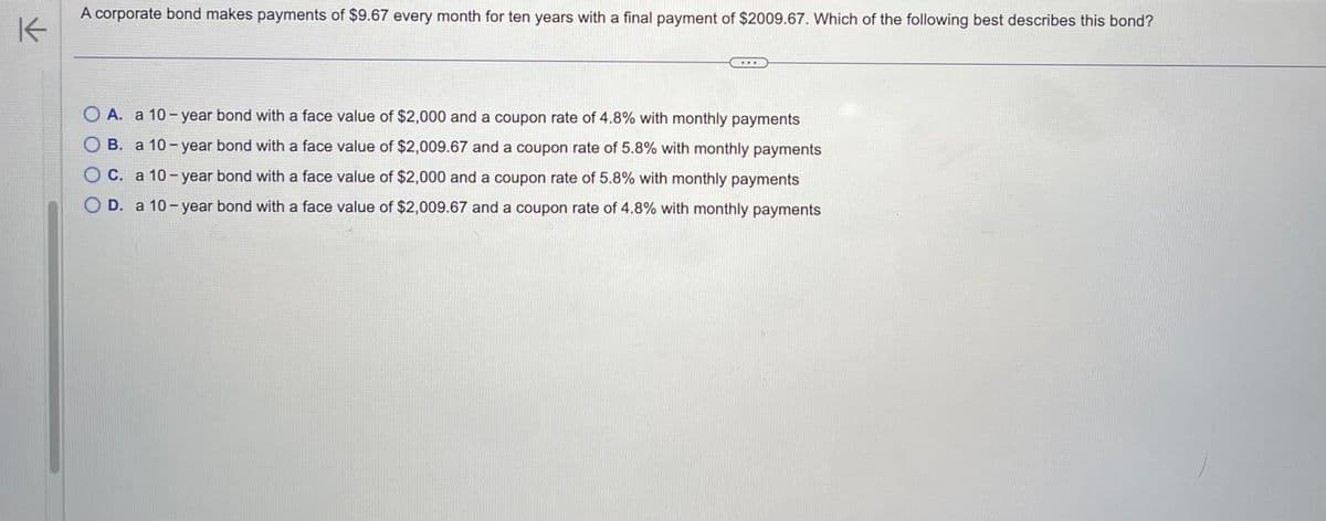 K
A corporate bond makes payments of $9.67 every month for ten years with a final payment of $2009.67. Which of the following best describes this bond?
O A. a 10-year bond with a face value of $2,000 and a coupon rate of 4.8% with monthly payments
O B. a 10-year bond with a face value of $2,009.67 and a coupon rate of 5.8% with monthly payments
OC. a 10-year bond with a face value of $2,000 and a coupon rate of 5.8% with monthly payments
O D. a 10-year bond with a face value of $2,009.67 and a coupon rate of 4.8% with monthly payments