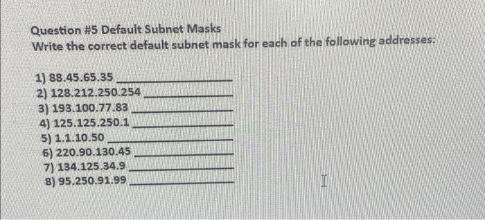 Question #5 Default Subnet Masks
Write the correct default subnet mask for each of the following addresses:
1) 88.45.65.35
2) 128.212.250.254
3) 193.100.77.83
4) 125.125.250.1
5) 1.1.10.50
6) 220.90.130.45
7) 134.125.34.9
8) 95.250.91.99
