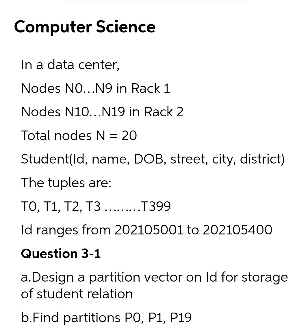 Computer Science
In a data center,
Nodes NO...N9 in Rack 1
Nodes N10...N19 in Rack 2
Total nodes N = 20
Student(ld, name, DOB, street, city, district)
The tuples are:
TO, T1, T2, T3 ....T399
... ...
Id ranges from 202105001 to 202105400
Question 3-1
a.Design a partition vector on Id for storage
of student relation
b.Find partitions PO, P1, P19
