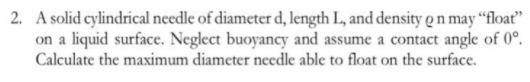 2. A solid cylindrical needle of diameter d, length L, and density o n may “float"
on a liquid surface. Neglect buoyancy and assume a contact angle of 0°.
Calculate the maximum diameter needle able to float on the surface.
