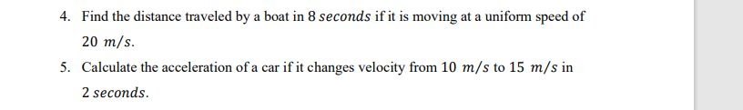 4. Find the distance traveled by a boat in 8 seconds if it is moving at a uniform speed of
20 m/s.
5. Calculate the acceleration of a car if it changes velocity from 10 m/s to 15 m/s in
2 seconds.
