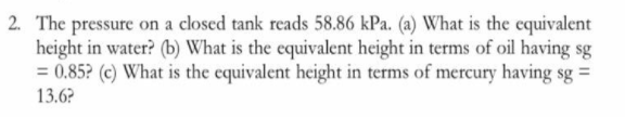 2. The pressure on a closed tank reads 58.86 kPa. (a) What is the equivalent
height in water? (b) What is the equivalent height in terms of oil having sg
= 0.85? (c) What is the equivalent height in terms of mercury having sg =
13.6?
